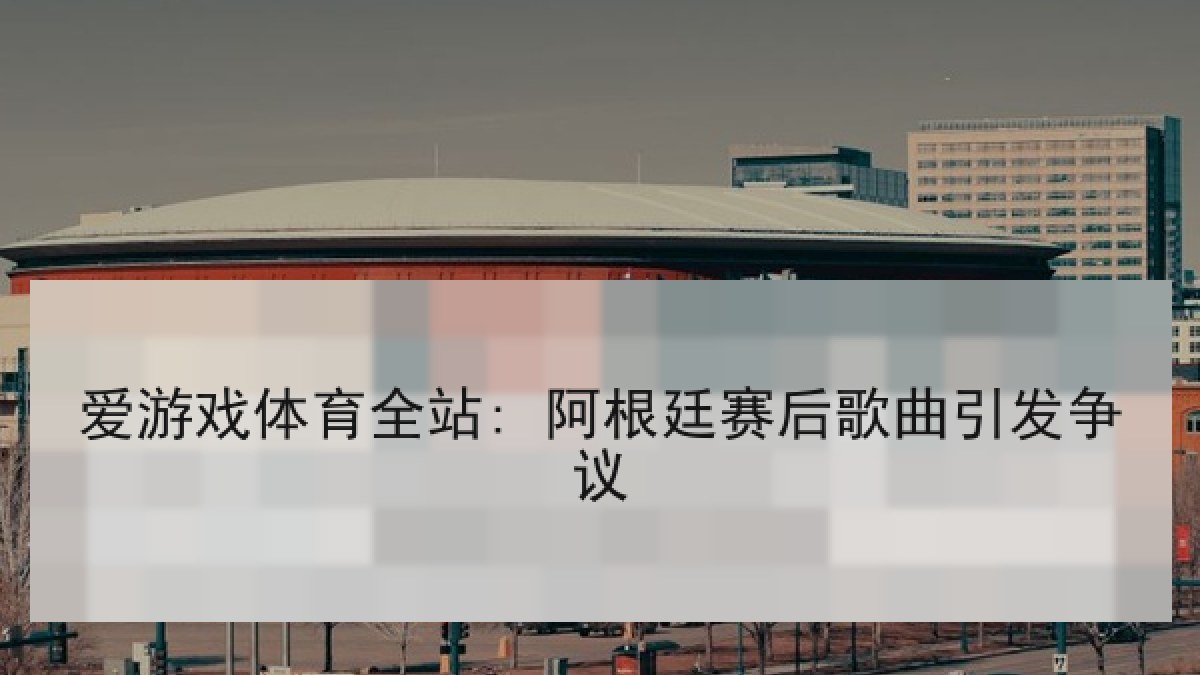 爱游戏体育全站: 阿根廷赛后歌曲引发争议 爱游戏体育全站: 阿根廷赛后歌曲引发争议