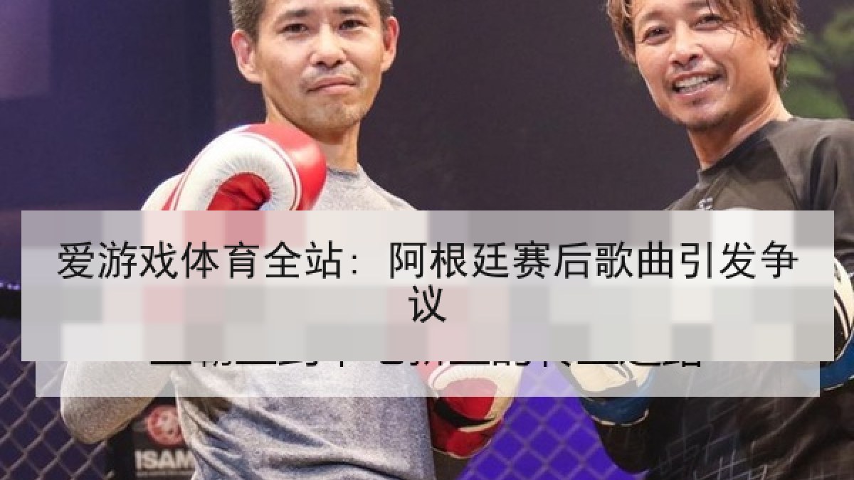 爱游戏体育全站: 阿根廷赛后歌曲引发争议